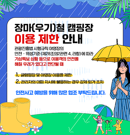 장마(우기)철 캠핑장 이용 제한 안내
		관광진흥법 시행규칙 야영장의 안전ㆍ위생기준 (제28조의2관련 4. 라항)에 따라
		기상특보 상황 등으로 이용객의 안전을 해칠 우려가 있다고 판단될 때
		1. 글램핑장 및 야영장 이용을 제한
		2. 관리자의 대피 지시에 불응하는 경우 강제 퇴거 조치

		안전사고 예방을 위해 많은 협조 부탁드립니다.