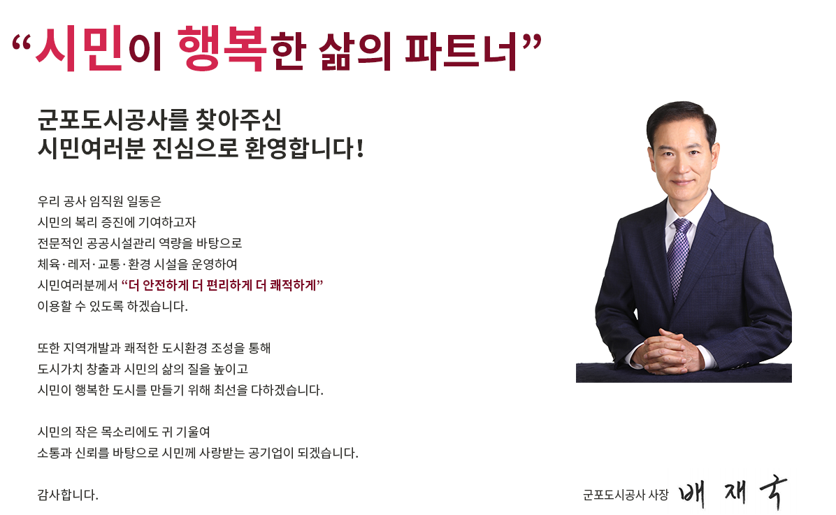  '시민이 행복한 삶의 파트너'
군포도시공사를 찾아주신
시민여러분 진심으로 환영합니다！
우리 공사 임직원 일동은 
시민의 복리 증진에 기여하고자
전문적인 공공시설관리 역량을 바탕으로
체육·레저·교통·환경 시설을 운영하여 
시민여러분께서 '더 안전하게 더 편리하게 더 쾌적하게'
이용할 수 있도록 하겠습니다.
또한 지역개발과 쾌적한 도시환경 조성을 통해
도시가치 창출과 시민의 삶의 질을 높이고
시민이 행복한 도시를 만들기 위해 최선을 다하겠습니다. 
시민의 작은 목소리에도 귀 기울여 
소통과 신뢰를 바탕으로 시민께 사랑받는 공기업이 되겠습니다. 
감사합니다. 
군포도시공사 사장 배재국
