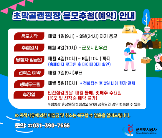 초막골캠핑장 응모추첨(예약) 안내
		응모시작: 매월 1일(9시) ~ 3일(24시) 까지 응모
		추첨일시: 매월 4일(10시) ※ 군포시민 우선
		당첨자 입금일: 매월 4일(10시) ~ 6일(10시) 까지(홈페이지 로그인 후 마이페이지 확인)
		선착순 예약: 매월 7일(9시)부터
		행복두드림: 매월 5일(10시) ＊전화접수 후 2일 내에 현장 결제
		휴장일(안전점검의 날): 매월 둘째, 넷째주 수요일(응모 및 선착순 예약 불가)
		※캠핑장 휴장일(안전점검의 날)이 공휴일인 경우 변동될 수 있음
		※ 귀책사유에 의한 미입금 및 취소는 복구할 수 없음을 알려드립니다.
		문의: 031-390-7666