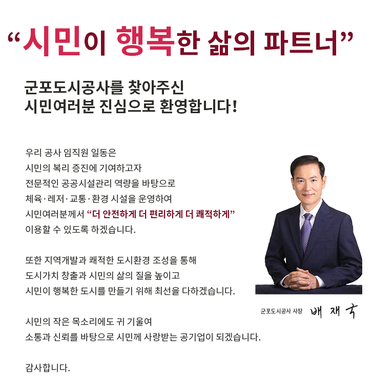 '시민이 행복한 삶의 파트너'
군포도시공사를 찾아주신
시민여러분 진심으로 환영합니다！
우리 공사 임직원 일동은 
시민의 복리 증진에 기여하고자
전문적인 공공시설관리 역량을 바탕으로
체육·레저·교통·환경 시설을 운영하여 
시민여러분께서 '더 안전하게 더 편리하게 더 쾌적하게'
이용할 수 있도록 하겠습니다.
또한 지역개발과 쾌적한 도시환경 조성을 통해
도시가치 창출과 시민의 삶의 질을 높이고
시민이 행복한 도시를 만들기 위해 최선을 다하겠습니다. 
시민의 작은 목소리에도 귀 기울여 
소통과 신뢰를 바탕으로 시민께 사랑받는 공기업이 되겠습니다. 

감사합니다. 
군포도시공사 사장 배재국
