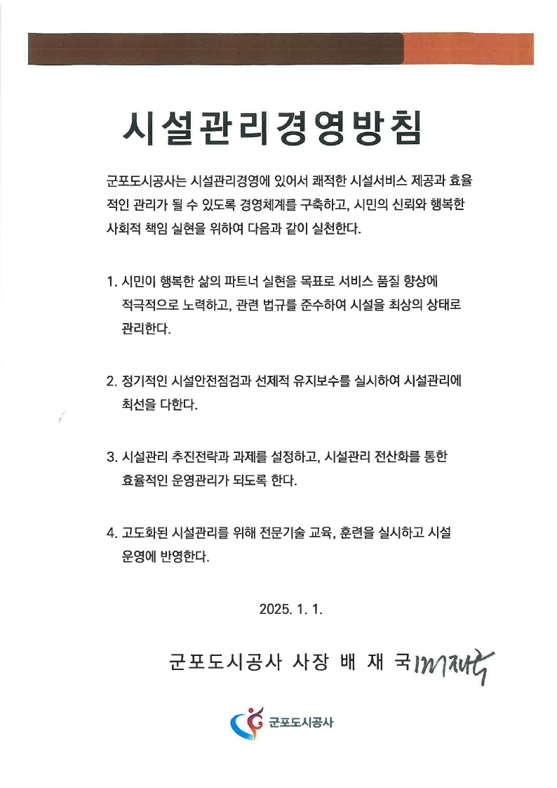 시설관리경영방침
군포도시공사는 시설관리경영에 있어서 쾌적한 시설서비스 제공과 효율적인 관리가 될 수 있도록 경영체계를 구축하고, 시민의 신뢰와 행복한 사회적 책임 실현을 위하여 다음과 같이 실천한다
1. 시민이 행복한 삶의 파트너 실현을 목표로 서비스 품질 향상에
    적극적으로 노력하고, 관련 법규를 준수하여 시설을 최상의 상태로  관리한다.
2. 정기적인 시설안전점검과 선제적 유지보수를 실시하여 시설관리에   최선을 다한다.
3. 시설관리 추진전략과 과제를 설정하고, 시설관리 전산화를 통한    효율적인 운영관리가 되도록 한다.
4. 고도화된 시설관리를 위해 전문기술 교육, 훈련을 실시하고 시설    운영에 반영한다.
2024. 1. 1. 군포도시공사 사장 배 재 국 
