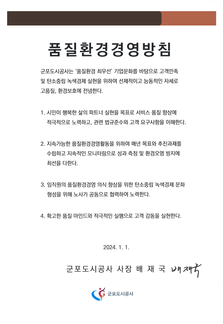 품질환경경영방침
군포도시공사는 ‘품질환경 최우선’ 기업문화를 바탕으로 고객만족 및 탄소중립 녹색경제 실현을 위하여 선제적이고 능동적인 자세로 고품질, 환경보호에 전념한다.
1. 시민이 행복한 삶의 파트너 실현을 목표로 서비스 품질 향상에    적극적으로 노력하고, 관련 법규준수와 고객 요구사항을 이해한다.
2. 지속가능한 품질환경경영활동을 위하여 매년 목표와 추진과제를    수립하고 지속적인 모니터링으로 성과 측정 및 환경오염 방지에         최선을 다한다.
3. 임직원의 품질환경경영 의식 향상을 위한 탄소중립 녹색경제 문화    형성을 위해 노사가 공동으로 협력하여 노력한다.
4. 확고한 품질 마인드와 적극적인 실행으로 고객 감동을 실현한다.

2024. 1. 1. 군포도시공사 사장 배 재 국 
